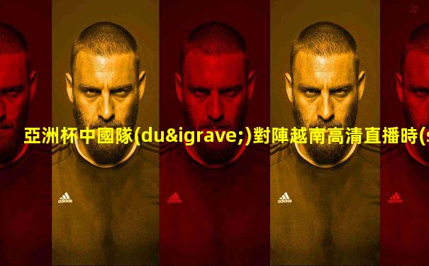 亞洲杯中國隊(duì)對陣越南高清直播時(shí)間